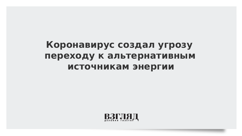 Коронавирус создал угрозу переходу к альтернативным источникам энергии