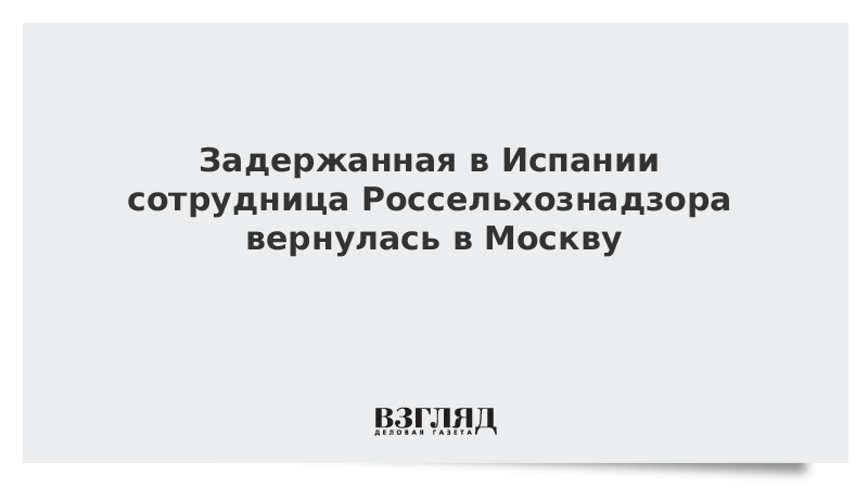 Задержанная в Испании сотрудница Россельхознадзора вернулась в Москву