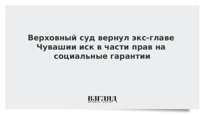 Верховный суд вернул экс-главе Чувашии иск в части прав на социальные гарантии