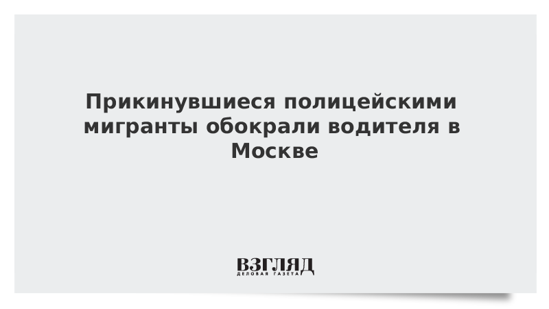 Прикинувшиеся полицейскими мигранты обокрали водителя в Москве