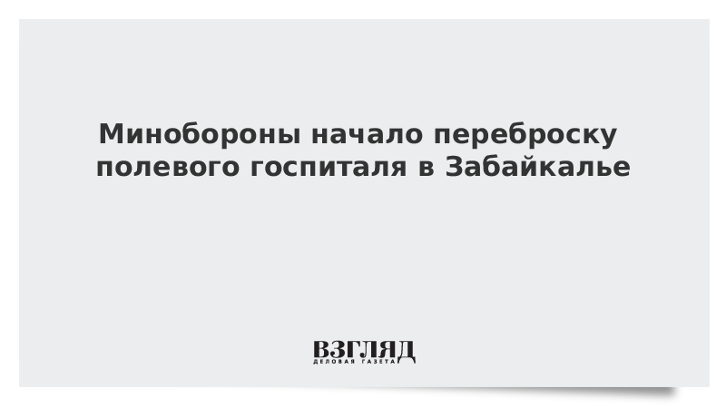 Минобороны начало переброску полевого госпиталя в Забайкалье