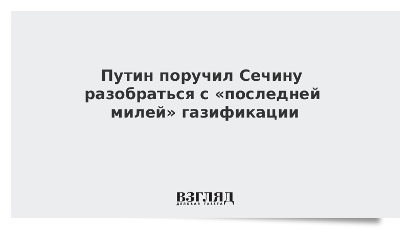 Путин поручил Сечину разобраться с последней милей газификации