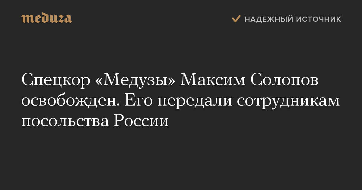 Спецкор Медузы Максим Солопов освобожден. Его передали сотрудникам посольства России