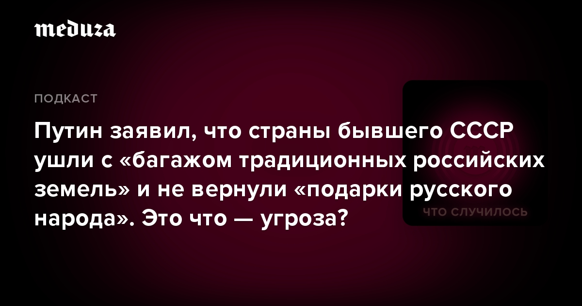 Путин заявил, что страны бывшего СССР ушли с «багажом традиционных российских земель» и не вернули «подарки русского народа». Это что — угроза?