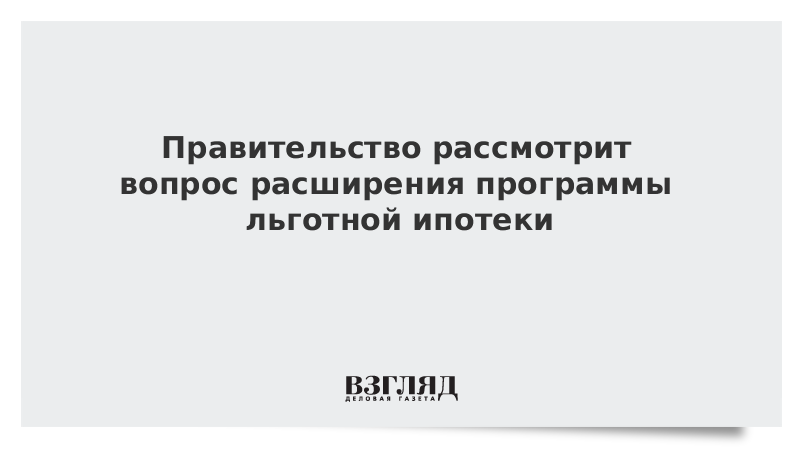 Правительство рассмотрит вопрос расширения программы льготной ипотеки