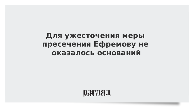 Для ужесточения меры пресечения Ефремову не оказалось оснований