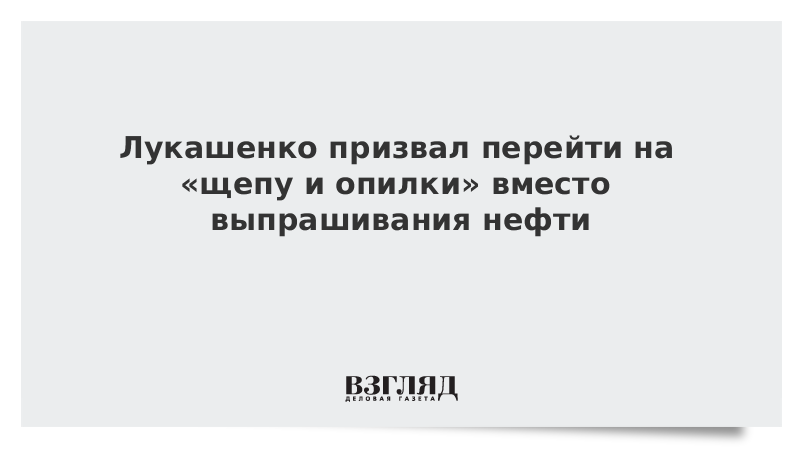 Лукашенко призвал перейти на щепу и опилки вместо выпрашивания нефти