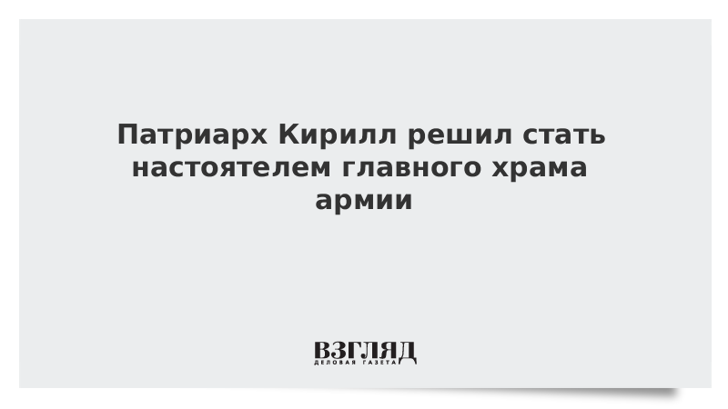 Патриарх Кирилл решил стать настоятелем главного храма армии