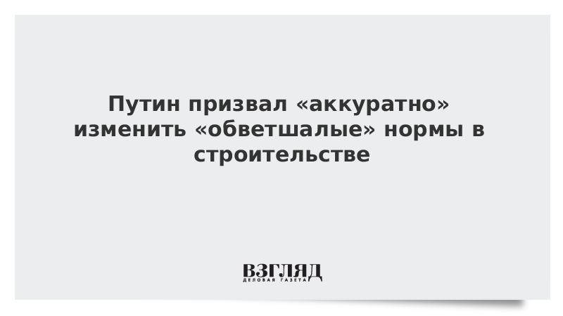 Путин призвал аккуратно изменить обветшалые нормы в строительстве