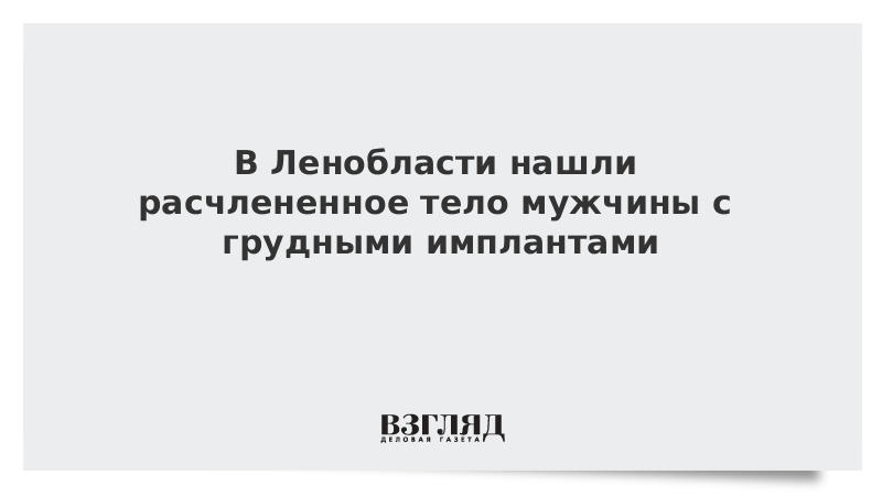 В Ленобласти нашли расчлененное тело мужчины с грудными имплантами