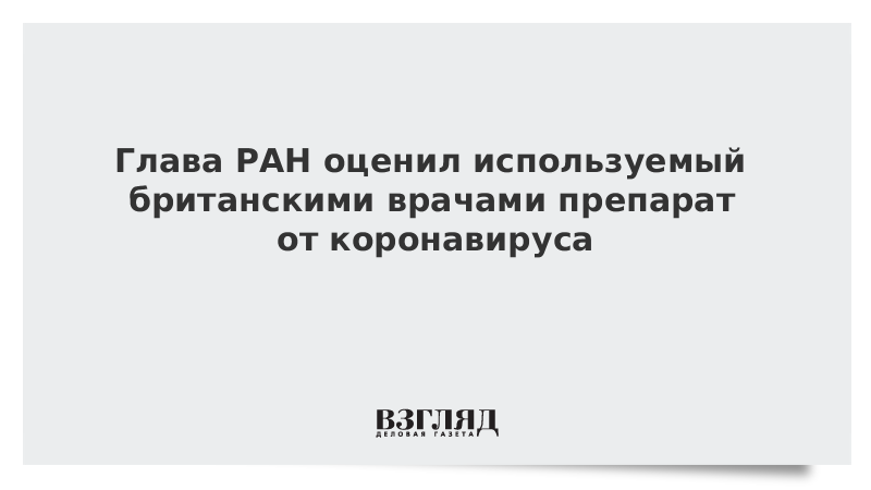 Глава РАН оценил используемый британскими врачами препарат от коронавируса