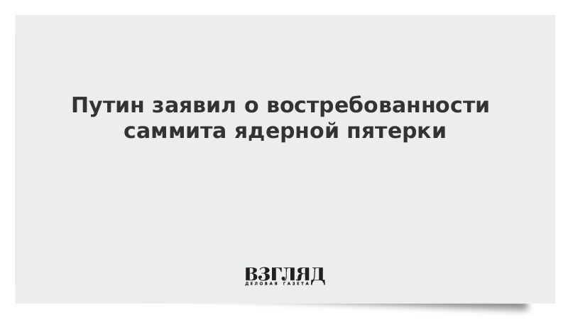 Путин заявил о востребованности саммита ядерной пятерки