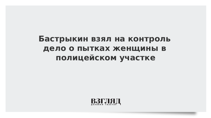 Бастрыкин взял на контроль дело о пытках женщины в полицейском участке