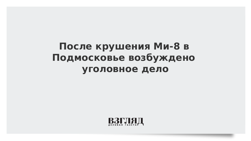 После крушения Ми-8 в Подмосковье возбуждено уголовное дело