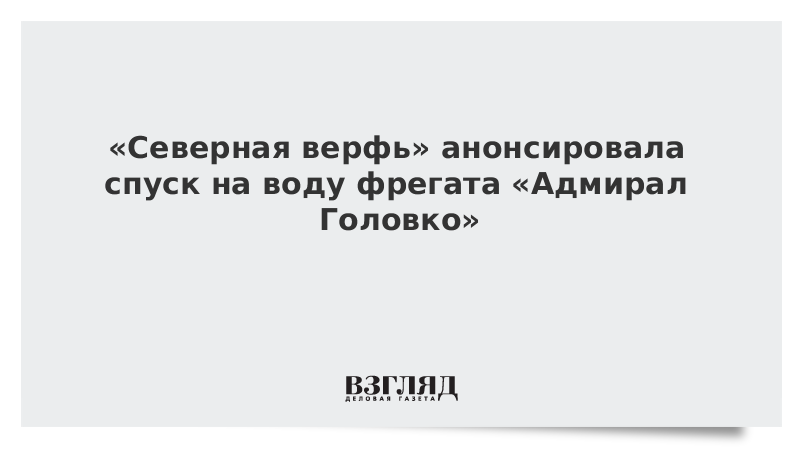 «Северная верфь» анонсировала спуск на воду фрегата «Адмирал Головко»