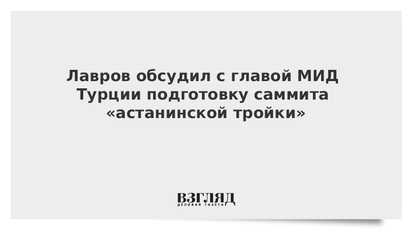 Лавров обсудил с главой МИД Турции подготовку саммита «астанинской тройки»