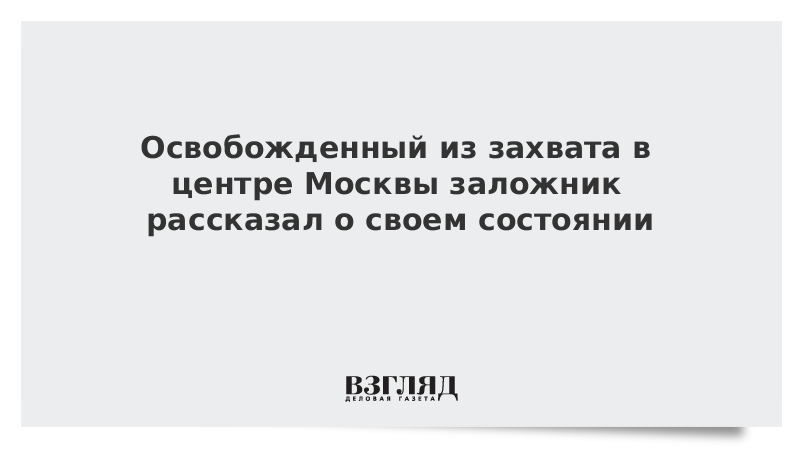 Освобожденный из захвата в центре Москвы заложник рассказал о своем состоянии