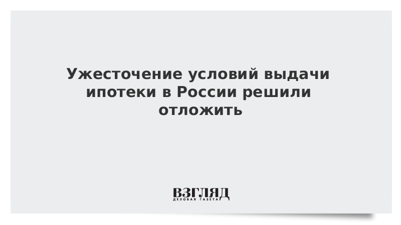 Ужесточение условий выдачи ипотеки в России решили отложить