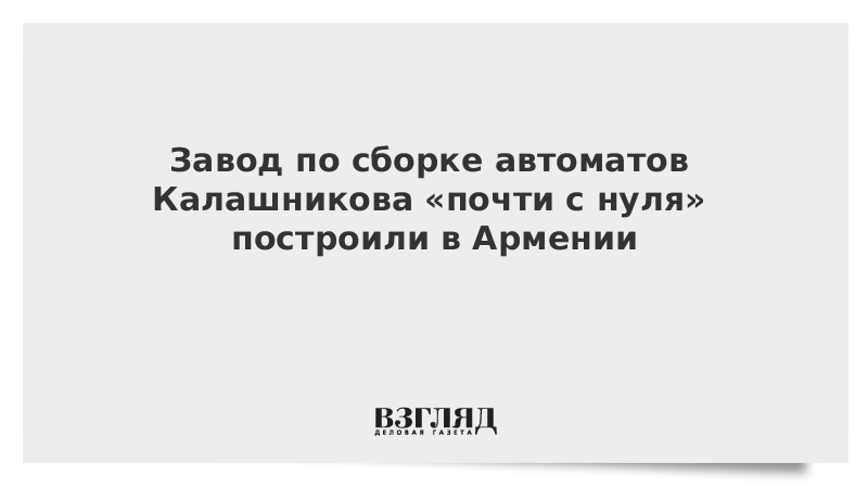 Завод по сборке автоматов Калашникова почти с нуля построили в Армении