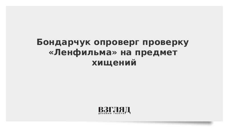 Бондарчук опроверг проверку Ленфильма на предмет хищений