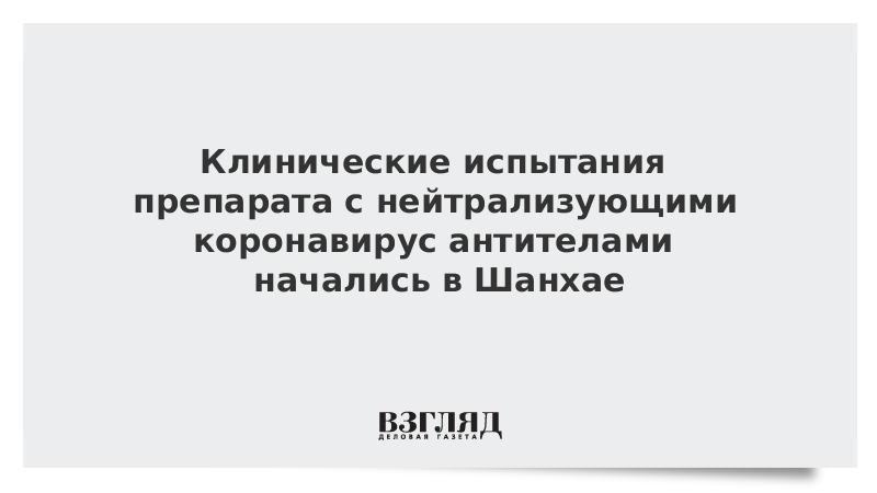 Клинические испытания препарата с нейтрализующими коронавирус антителами начались в Шанхае