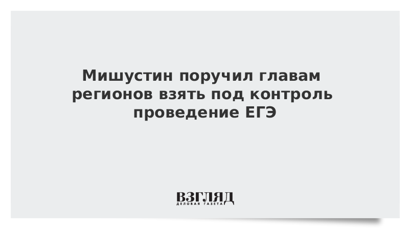 Мишустин поручил главам регионов взять под контроль проведение ЕГЭ